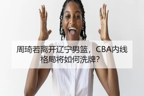 周琦若离开辽宁男篮，CBA内线格局将如何洗牌？
